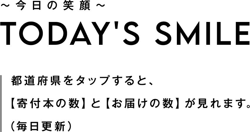 今日の笑顔 TODAY'S SMILE 都道府県をタップすると、 【寄付本の数】と【お届けの数】が見れます。 （毎日更新） 